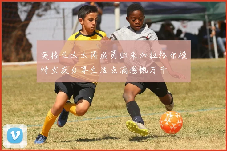 英格兰太太团成员归来加拉格尔模特女友分享生活点滴感慨万千