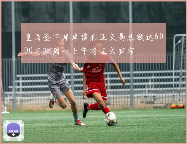 皇马签下库库雷利亚交易总额达6000万欧周一上午将正式宣布
