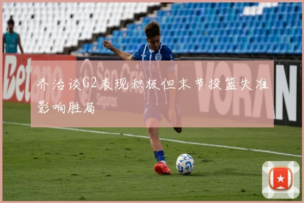 乔治谈G2表现积极但末节投篮失准影响胜局