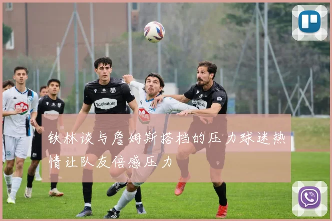铁林谈与詹姆斯搭档的压力球迷热情让队友倍感压力