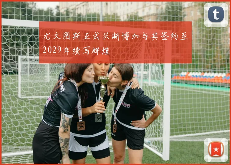 尤文图斯正式买断博加与其签约至2029年续写辉煌