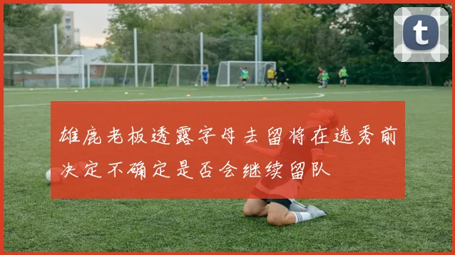 雄鹿老板透露字母去留将在选秀前决定不确定是否会继续留队