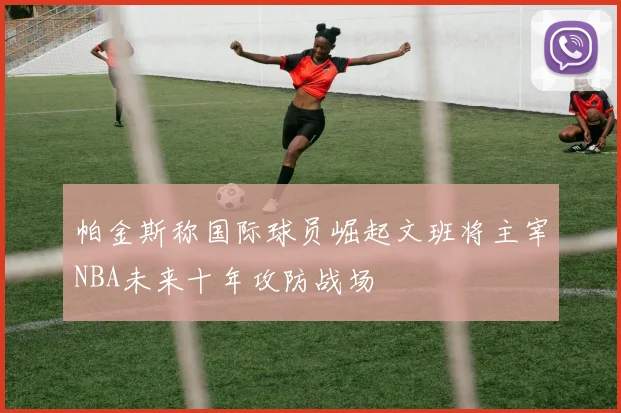 帕金斯称国际球员崛起文班将主宰NBA未来十年攻防战场