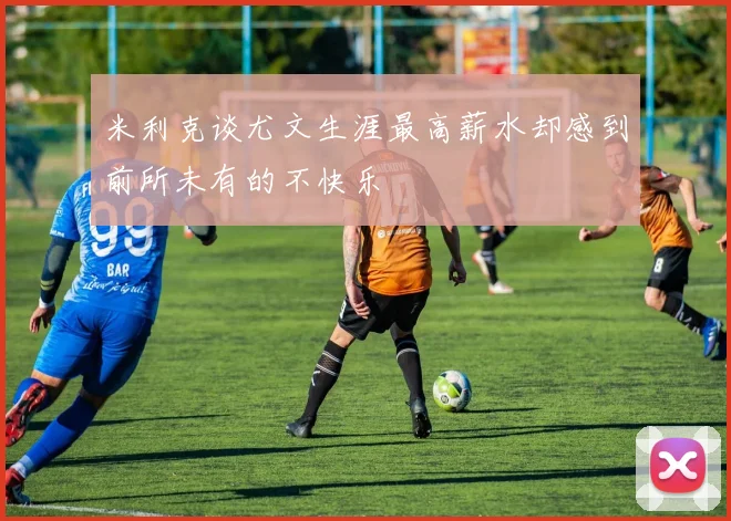 米利克谈尤文生涯最高薪水却感到前所未有的不快乐