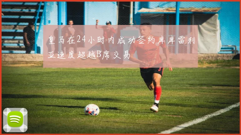 皇马在24小时内成功签约库库雷利亚速度超越B席交易