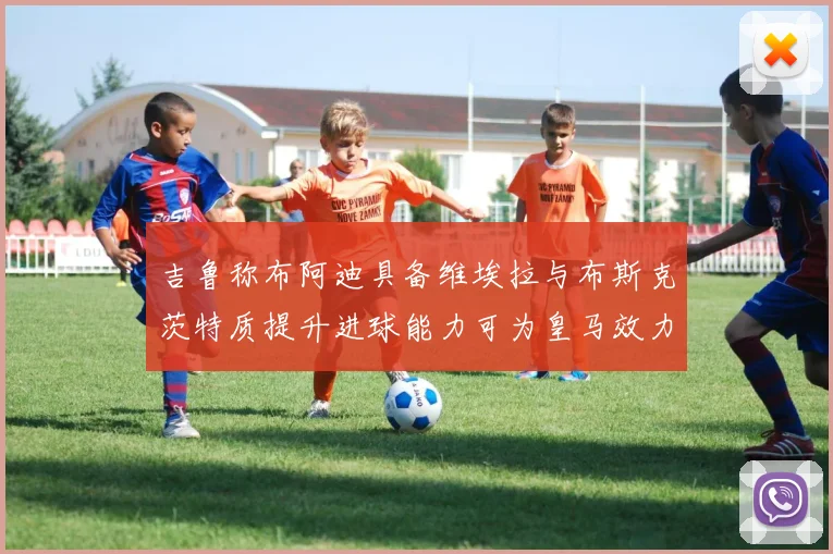 吉鲁称布阿迪具备维埃拉与布斯克茨特质提升进球能力可为皇马效力