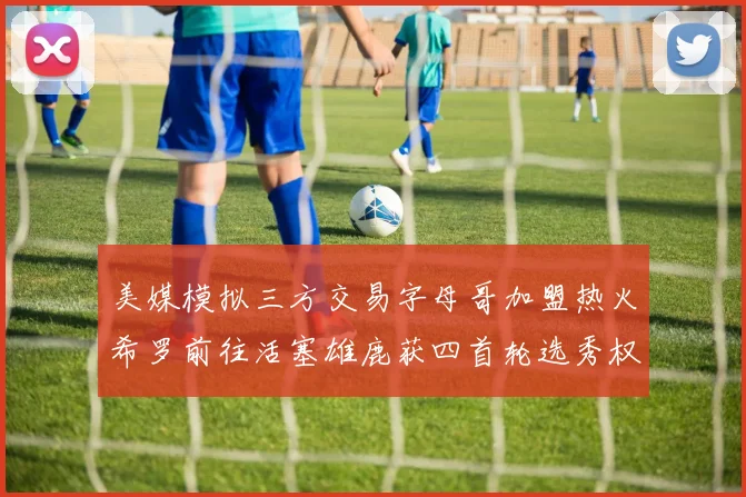 美媒模拟三方交易字母哥加盟热火希罗前往活塞雄鹿获四首轮选秀权与两次互换权
