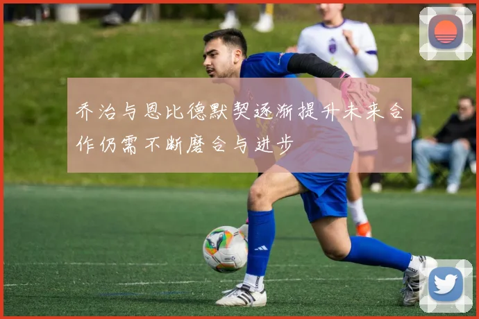 乔治与恩比德默契逐渐提升未来合作仍需不断磨合与进步