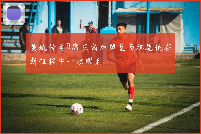 曼城传奇B席正式加盟皇马祝愿他在新征程中一切顺利