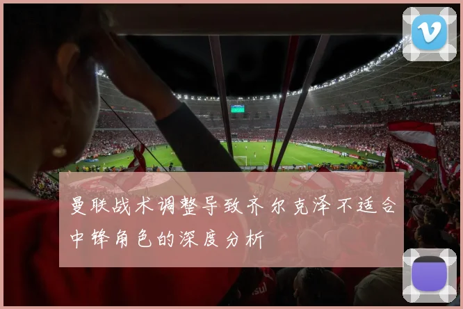 曼联战术调整导致齐尔克泽不适合中锋角色的深度分析